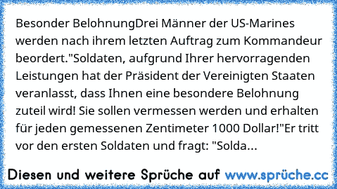 Besonder Belohnung
Drei Männer der US-Marines werden nach ihrem letzten Auftrag zum Kommandeur beordert.
"Soldaten, aufgrund Ihrer hervorragenden Leistungen hat der Präsident der Vereinigten Staaten veranlasst, dass Ihnen eine besondere Belohnung zuteil wird! Sie sollen vermessen werden und erhalten für jeden gemessenen Zentimeter 1000 Dollar!"
Er tritt vor den ersten Soldaten und fragt: "Solda...