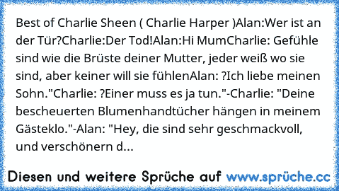 Best of Charlie Sheen ( Charlie Harper )
Alan:Wer ist an der Tür?
Charlie:Der Tod!
Alan:Hi Mum
Charlie: Gefühle sind wie die Brüste deiner Mutter, jeder weiß wo sie sind, aber keiner will sie fühlen
Alan: ?Ich liebe meinen Sohn."
Charlie: ?Einer muss es ja tun."
-Charlie: "Deine bescheuerten Blumenhandtücher hängen in meinem Gästeklo."
-Alan: "Hey, die sind sehr geschmackvoll, und verschönern d...