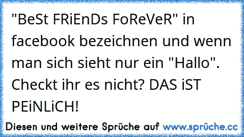 "BeSt FRiEnDs FoReVeR" in facebook bezeichnen und wenn man sich sieht nur ein "Hallo". Checkt ihr es nicht? DAS iST PEiNLiCH!