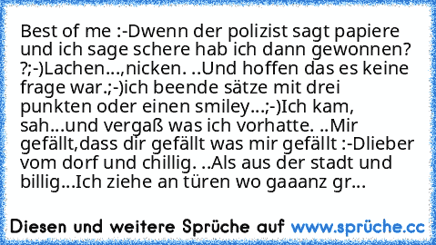 Best of me :-D
wenn der polizist sagt papiere und ich sage schere hab ich dann gewonnen? ?;-)
Lachen...,nicken. ..Und hoffen das es keine frage war.;-)
ich beende sätze mit drei punkten oder einen smiley...;-)
Ich kam, sah...und vergaß was ich vorhatte. ..
Mir gefällt,dass dir gefällt was mir gefällt :-D
lieber vom dorf und chillig. ..Als aus der stadt und billig...
Ich ziehe an türen wo gaaanz...