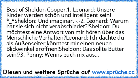 Best of Sheldon Cooper:
1. Leonard: Unsere Kinder werden schön und intelligent sein! *_*
Sheldon: Und imaginär. -.-
2. Leonard: Warum hat sie sich nicht verabschiedet?!
Sheldon: Du möchtest eine Antwort von mir hören über das Menschliche Verhalten?
Leonard: Ich dachte du als Außenseiter könntest mir einen neuen Blickwinkel eröffnen!
Sheldon: Das sollte Butter sein!?
3. Penny: Wenns euch nix ausmac...