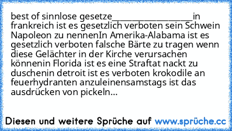 best of sinnlose gesetze
____________________
in frankreich ist es gesetzlich verboten sein Schwein Napoleon zu nennen
In Amerika-Alabama ist es gesetzlich verboten falsche Bärte zu tragen wenn diese Gelächter in der Kirche verursachen können
in Florida ist es eine Straftat nackt zu duschen
in detroit ist es verboten krokodile an feuerhydranten anzuleinen
samstags ist das ausdrücken von pickeln...