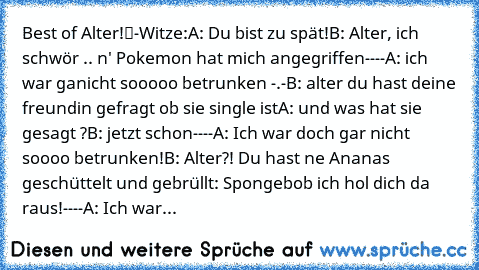 Best of „Alter!“-Witze:
A: Du bist zu spät!
B: Alter, ich schwör .. n' Pokemon hat mich angegriffen
----
A: ich war ganicht sooooo betrunken -.-
B: alter du hast deine freundin gefragt ob sie single ist
A: und was hat sie gesagt ?
B: jetzt schon
----
A: Ich war doch gar nicht soooo betrunken!
B: Alter?! Du hast ne Ananas geschüttelt und gebrüllt: Spongebob ich hol‘ dich da raus!
----
A: Ich war...