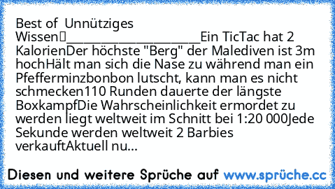 Best of • Unnütziges Wissen™
_______________________
Ein TicTac hat 2 Kalorien
Der höchste "Berg" der Malediven ist 3m hoch
Hält man sich die Nase zu während man ein Pfefferminzbonbon lutscht, kann man es nicht schmecken
110 Runden dauerte der längste Boxkampf
Die Wahrscheinlichkeit ermordet zu werden liegt weltweit im Schnitt bei 1:20 000
Jede Sekunde werden weltweit 2 Barbies verkauft
Aktuell...