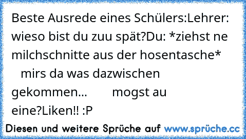 Beste Ausrede eines Schülers:
Lehrer: wieso bist du zuu spät?
Du: *ziehst ne milchschnitte aus der hosentasche*
        mirs da was dazwischen gekommen...
        mogst au eine?
Liken!! :P