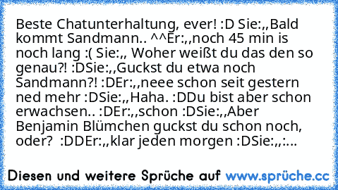 Beste Chatunterhaltung, ever! :D 
Sie:,,Bald kommt Sandmann.. ^^´´
Er:,,noch 45 min is noch lang :( ´´
Sie:,, Woher weißt du das den so genau?! :D´´
Sie:,,Guckst du etwa noch Sandmann?! :D´´
Er:,,neee schon seit gestern ned mehr :D´´
Sie:,,Haha. :D
Du bist aber schon erwachsen.. :D´´
Er:,,schon :D´´
Sie:,,Aber Benjamin Blümchen guckst du schon noch, oder?  :DD´´
Er:,,klar jeden morgen :D´´
Sie:...