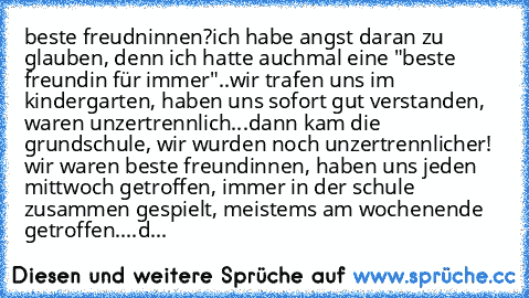 beste freudninnen?
ich habe angst daran zu glauben, denn ich hatte auchmal eine "beste freundin für immer"..
wir trafen uns im kindergarten, haben uns sofort gut verstanden, waren unzertrennlich...
dann kam die grundschule, wir wurden noch unzertrennlicher! wir waren beste freundinnen, haben uns jeden mittwoch getroffen, immer in der schule zusammen gespielt, meistems am wochenende getroffen......