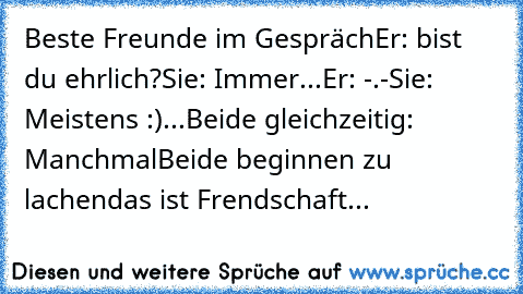 Beste Freunde im Gespräch
Er: bist du ehrlich?
Sie: Immer...
Er: -.-
Sie: Meistens :)
...
Beide gleichzeitig: Manchmal
Beide beginnen zu lachen
das ist Frendschaft...