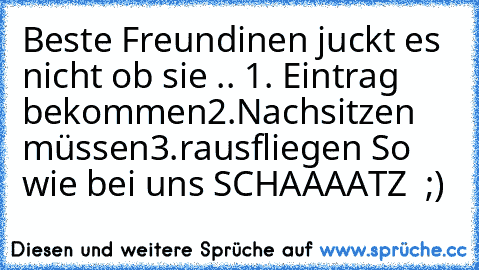 Beste Freundinen juckt es nicht ob sie .. 
1. Eintrag bekommen
2.Nachsitzen müssen
3.rausfliegen 
So wie bei uns SCHAAAATZ ♥ ;)