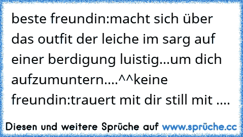 beste freundin:macht sich über das outfit der leiche im sarg auf einer berdigung luistig...um dich aufzumuntern....^^
keine freundin:trauert mit dir still mit ....