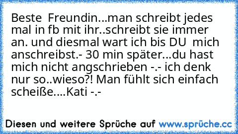 Beste  Freundin...man schreibt jedes mal in fb mit ihr..schreibt sie immer an. und diesmal wart ich bis DU  mich anschreibst.- 30 min später...du hast mich nicht angschrieben -.- ich denk nur so..wieso?! Man fühlt sich einfach scheiße....
Kati♥♥♥ -.-