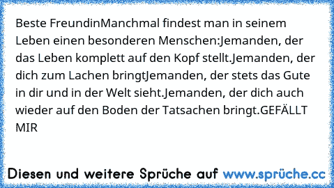 Beste Freundin
Manchmal findest man in seinem Leben einen besonderen Menschen:
Jemanden, der das Leben komplett auf den Kopf stellt.
Jemanden, der dich zum Lachen bringt
Jemanden, der stets das Gute in dir und in der Welt sieht.
Jemanden, der dich auch wieder auf den Boden der Tatsachen bringt.
GEFÄLLT MIR ♥