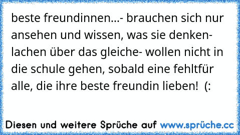 beste freundinnen...
- brauchen sich nur ansehen und wissen, was sie denken
- lachen über das gleiche
- wollen nicht in die schule gehen, sobald eine fehlt
für alle, die ihre beste freundin lieben! ♥ (: