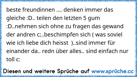 beste freundinnen ..
.. denken immer das gleiche :D
.. teilen den letzten 5 gum :D
..nehmen sich ohne zu fragen das gewand der andren c;
..beschimpfen sich ( was soviel wie ich liebe dich heisst ♥ )
..sind immer für einander da
.. redn über alles
.. sind einfach nur toll c: ♥ ♥ ♥