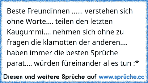 Beste Freundinnen ...
... verstehen sich ohne Worte.
... teilen den letzten Kaugummi.
... nehmen sich ohne zu fragen die klamotten der anderen.
... haben immer die besten Sprüche parat.
... würden füreinander alles tun :* ♥