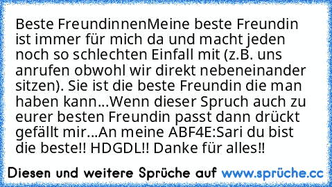 Beste Freundinnen
Meine beste Freundin ist immer für mich da und macht jeden noch so schlechten Einfall mit (z.B. uns anrufen obwohl wir direkt nebeneinander sitzen). Sie ist die beste Freundin die man haben kann...
Wenn dieser Spruch auch zu eurer besten Freundin passt dann drückt gefällt mir...
An meine ABF4E:
Sari du bist die beste!! HDGDL!! Danke für alles!!