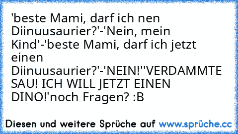 'beste Mami, darf ich nen Diinuusaurier?'-'Nein, mein Kind'-'beste Mami, darf ich jetzt einen Diinuusaurier?'-'NEIN!'
'VERDAMMTE SAU! ICH WILL JETZT EINEN DINO!'
noch Fragen? :B