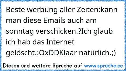 Beste werbung aller Zeiten:
kann man diese Emails auch am sonntag verschicken.?
Ich glaub ich hab das Internet gelöscht.:O
xDD
Klaar natürlich.;)