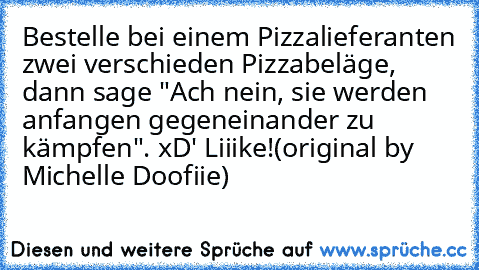 Bestelle bei einem Pizzalieferanten zwei verschieden Pizzabeläge, dann sage "Ach nein, sie werden anfangen gegeneinander zu kämpfen".
 xD' Liiike!
(original by Michelle Doofiie)