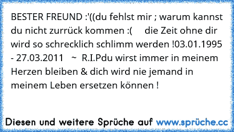 BESTER FREUND :'((
du fehlst mir ; warum kannst du nicht zurrück kommen :(     die Zeit ohne dir wird so schrecklich schlimm werden !
03.01.1995 - 27.03.2011   ~  R.I.P
du wirst immer in meinem Herzen bleiben & dich wird nie jemand in meinem Leben ersetzen können ! ♥ ♥ ♥