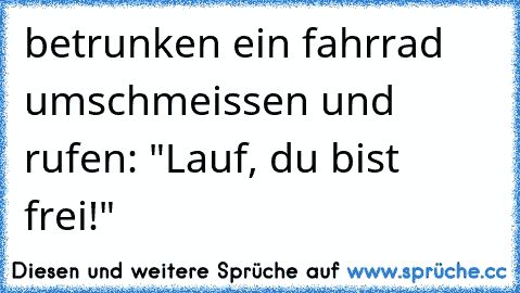 betrunken ein fahrrad umschmeissen und rufen: "Lauf, du bist frei!"