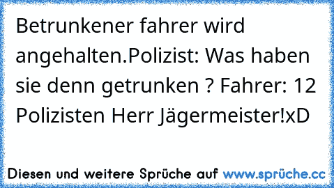 Betrunkener fahrer wird angehalten.
Polizist: Was haben sie denn getrunken ? 
Fahrer: 12 Polizisten Herr Jägermeister!
xD