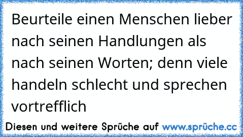 Beurteile einen Menschen lieber nach seinen Handlungen als nach seinen Worten; denn viele handeln schlecht und sprechen vortrefflich