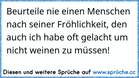 Beurteile nie einen Menschen nach seiner Fröhlichkeit, den auch ich habe oft gelacht um nicht weinen zu müssen!