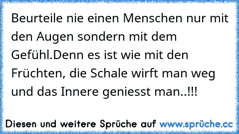 Beurteile nie einen Menschen nur mit den Augen sondern mit dem Gefühl.
Denn es ist wie mit den Früchten, die Schale wirft man weg und das Innere geniesst man..!!!