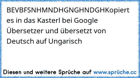 BEVBFSNHMNDHGNGHNDGH
Kopiert es in das Kasterl bei Google Übersetzer und übersetzt von Deutsch auf Ungarisch