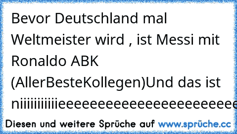 Bevor Deutschland mal Weltmeister wird , ist Messi mit Ronaldo ABK (AllerBesteKollegen)
Und das ist niiiiiiiiiiieeeeeeeeeeeeeeeeeeeeeeeeee