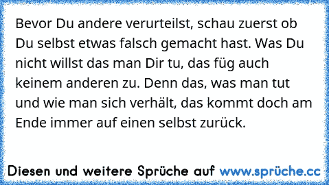 Bevor Du andere verurteilst, schau zuerst ob Du selbst etwas falsch gemacht hast. Was Du nicht willst das man Dir tu, das füg auch keinem anderen zu. Denn das, was man tut und wie man sich verhält, das kommt doch am Ende immer auf einen selbst zurück.