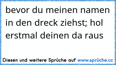 bevor du meinen namen in den dreck ziehst; hol erstmal deinen da raus