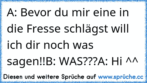 A: Bevor du mir eine in die Fresse schlägst will ich dir noch was sagen!!
B: WAS???
A: Hi ^^