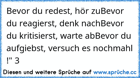 Bevor du redest, hör zu
Bevor du reagierst, denk nach
Bevor du kritisierst, warte ab
Bevor du aufgiebst, versuch es nochmahl !" ♥3