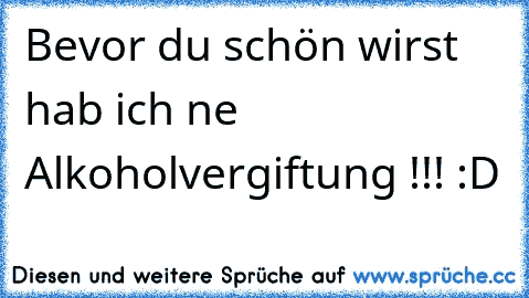 Bevor du schön wirst hab ich ne Alkoholvergiftung !!! :D