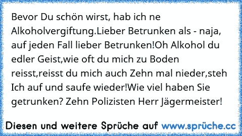 Bevor Du schön wirst, hab ich ne Alkoholvergiftung.
Lieber Betrunken als - naja, auf jeden Fall lieber Betrunken!
Oh Alkohol du edler Geist, 
wie oft du mich zu Boden reisst, 
reisst du mich auch Zehn mal nieder,
steh Ich auf und saufe wieder!
Wie viel haben Sie getrunken? Zehn Polizisten Herr Jägermeister!