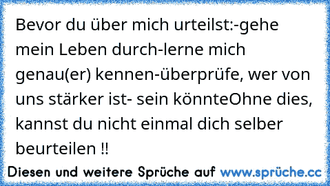 Bevor du über mich urteilst:
-gehe mein Leben durch
-lerne mich genau(er) kennen
-überprüfe, wer von uns stärker ist- sein könnte
Ohne dies, kannst du nicht einmal dich selber beurteilen !!