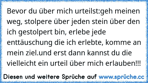 Bevor du über mich urteilst:
geh meinen weg, stolpere über jeden stein über den ich gestolpert bin, erlebe jede enttäuschung die ich erlebte, komme an mein ziel.
und erst dann kannst du die vielleicht ein urteil über mich erlauben!!!