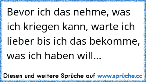 Bevor ich das nehme, was ich kriegen kann, warte ich lieber bis ich das bekomme, was ich haben will...♥