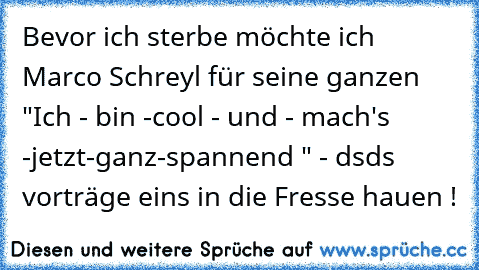 Bevor ich sterbe möchte ich Marco Schreyl für seine ganzen "Ich - bin -cool - und - mach's -jetzt-ganz-spannend " - dsds vorträge eins in die Fresse hauen !