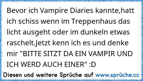 Bevor ich Vampire Diaries kannte,hatt ich schiss wenn im Treppenhaus das licht ausgeht oder im dunkeln etwas raschelt.Jetzt kenn ich es und denke mir "BITTE SITZT DA EIN VAMPIR UND ICH WERD AUCH EINER" :D