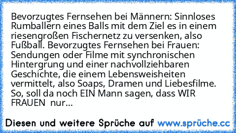 Bevorzugtes Fernsehen bei Männern: Sinnloses Rumballern eines Balls mit dem Ziel es in einem riesengroßen Fischernetz zu versenken, also Fußball. Bevorzugtes Fernsehen bei Frauen: Sendungen oder Filme mit synchronischen Hintergrung und einer nachvollziehbaren Geschichte, die einem Lebensweisheiten vermittelt, also Soaps, Dramen und Liebesfilme. So, soll da noch EIN Mann sagen, dass WIR FRAUEN  ...