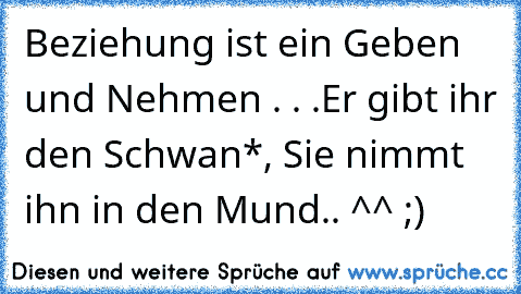 Beziehung ist ein Geben und Nehmen . . .Er gibt ihr den Schwan*, Sie nimmt ihn in den Mund.. ^^ ;)