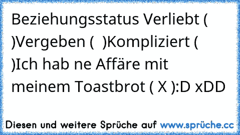 Beziehungsstatus 
Verliebt (  )
Vergeben (  )
Kompliziert (  )
Ich hab ne Affäre mit meinem Toastbrot ( X )
:D xDD