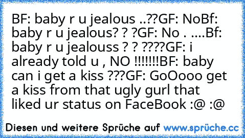 BF: baby r u jealous ..??
GF: No
Bf: baby r u jealous? ? ?
GF: No . .
...
Bf: baby r u jealouss ? ? ????
GF: i already told u , NO !!!!!!!
BF: baby can i get a kiss ???
GF: GoOooo get a kiss from that ugly gurl that liked ur status on FaceBook :@ :@