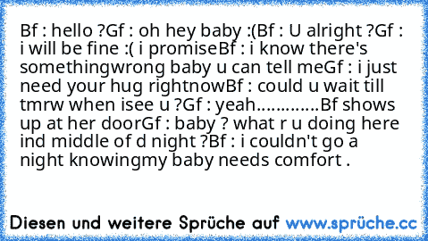 Bf : hello ?
Gf : oh hey baby :(
Bf : U alright ?
Gf : i will be fine :( i promise
Bf : i know there's something
wrong baby u can tell me
Gf : i just need your hug right
now
Bf : could u wait till tmrw when i
see u ?
Gf : yeah.............
Bf shows up at her door
Gf : baby ? what r u doing here in
d middle of d night ?
Bf : i couldn't go a night knowing
my baby needs comfort .
♥