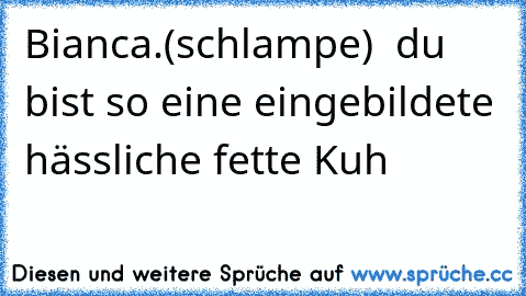 Bianca.(schlampe)  du bist so eine eingebildete hässliche fette Kuh