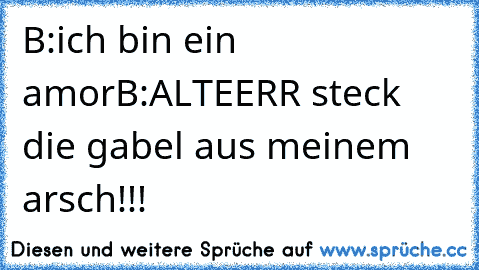 B:ich bin ein amor
B:ALTEERR steck die gabel aus meinem arsch!!!