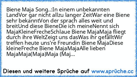 Biene Maja Song..:
In einem unbekannten Land
Vor gar nicht allzu langer Zeit
War eine Biene sehr bekannt
Von der sprach alles weit und breit
Und diese Biene
Die ich meine
Nennt sich Maja
Kleine
Freche
Schlaue Biene Maja
Maja fliegt durch ihre Welt
Zeigt uns das
Was ihr gefällt
Wir treffen heute uns're Freundin Biene Maja
Diese kleine
Freche Biene Maja
Maja
Alle lieben Maja
Maja
(Maja)
Maja (Maj...